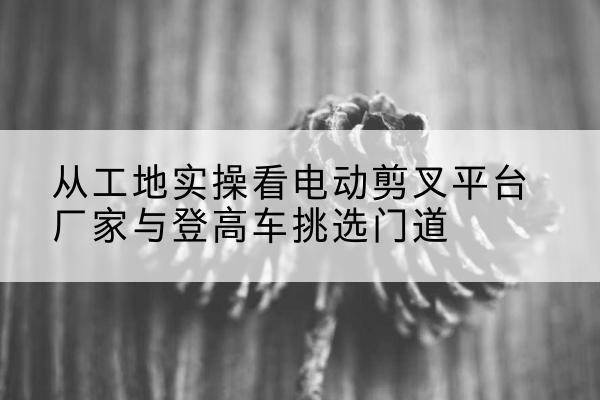 秭归电动剪叉升降平台厂家-从工地实操看电动剪叉平台厂家与登高车挑选门道