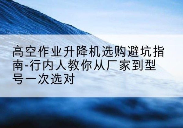 秭归升降平台厂家-高空作业升降机选购避坑指南-行内人教你从厂家到型号一次选对