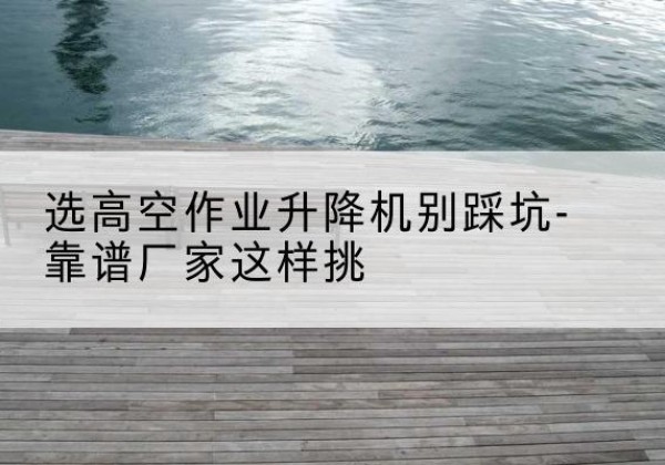 秭归剪叉式升降机厂家-选高空作业升降机别踩坑-靠谱厂家这样挑