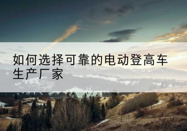 秭归电动登高车厂家-如何选择可靠的电动登高车生产厂家