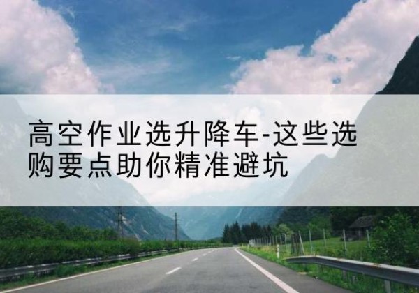 秭归升降车厂家-高空作业选升降车-这些选购要点助你*避坑