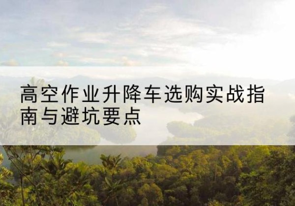 秭归升降车怎么选-高空作业升降车选购实战指南与避坑要点